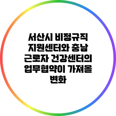 서산시 비정규직 지원센터와 충남 근로자 건강센터의 업무협약이 가져올 변화