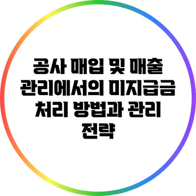 공사 매입 및 매출 관리에서의 미지급금 처리 방법과 관리 전략