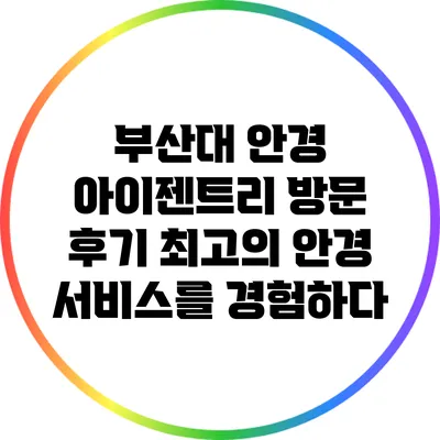부산대 안경 아이젠트리 방문 후기: 최고의 안경 서비스를 경험하다