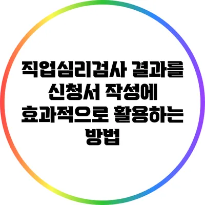 직업심리검사 결과를 신청서 작성에 효과적으로 활용하는 방법