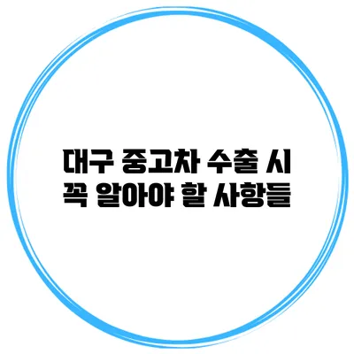대구 중고차 수출 시 꼭 알아야 할 사항들