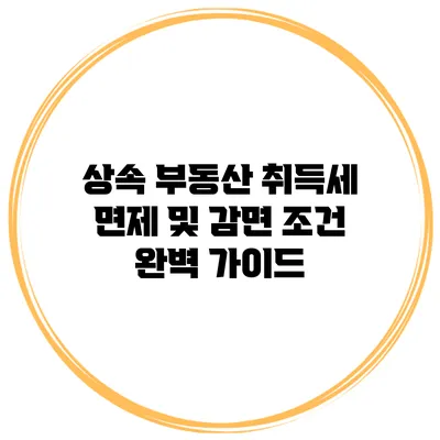 상속 부동산 취득세 면제 및 감면 조건 완벽 가이드