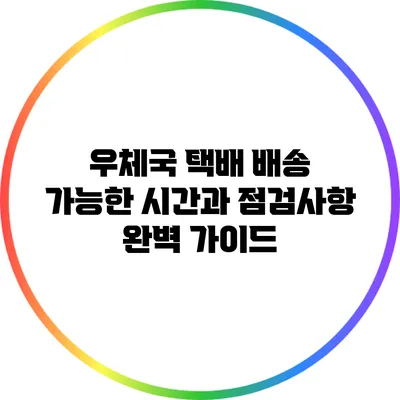 우체국 택배 배송 가능한 시간과 점검사항 완벽 가이드