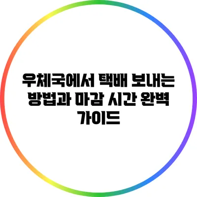 우체국에서 택배 보내는 방법과 마감 시간 완벽 가이드