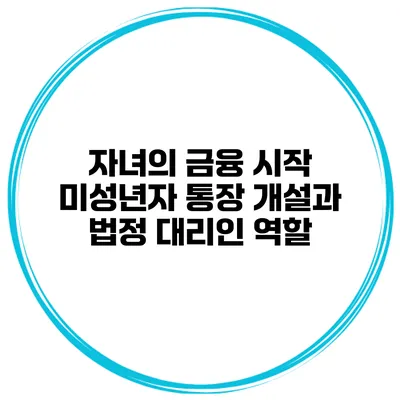 자녀의 금융 시작: 미성년자 통장 개설과 법정 대리인 역할