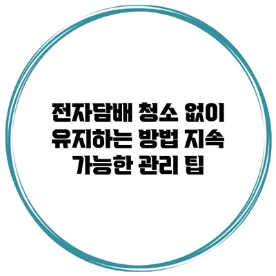 전자담배 청소 없이 유지하는 방법: 지속 가능한 관리 팁