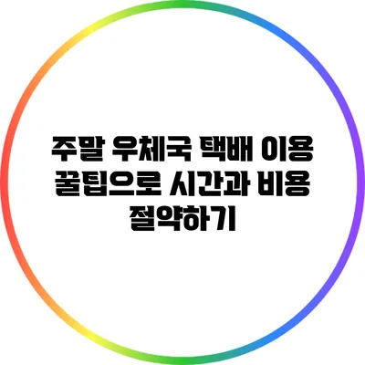 주말 우체국 택배 이용 꿀팁으로 시간과 비용 절약하기