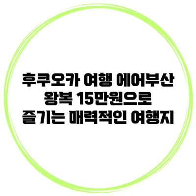 후쿠오카 여행: 에어부산 왕복 15만원으로 즐기는 매력적인 여행지