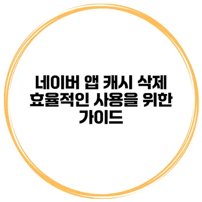 네이버 앱 캐시 삭제 효율적인 사용을 위한 가이드